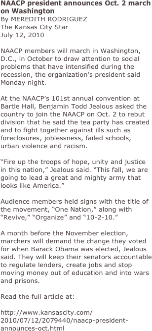 NAACP president announces Oct. 2 march on Washington
By MEREDITH RODRIGUEZ
The Kansas City Star
July 12, 2010

NAACP members will march in Washington, D.C., in October to draw attention to social problems that have intensified during the recession, the organization’s president said Monday night.

At the NAACP’s 101st annual convention at Bartle Hall, Benjamin Todd Jealous asked the country to join the NAACP on Oct. 2 to rebut division that he said the tea party has created and to fight together against ills such as foreclosures, joblessness, failed schools, urban violence and racism. 

“Fire up the troops of hope, unity and justice in this nation,” Jealous said. “This fall, we are going to lead a great and mighty army that looks like America.”

Audience members held signs with the title of the movement, “One Nation,” along with “Revive,” “Organize” and “10-2-10.”

A month before the November election, marchers will demand the change they voted for when Barack Obama was elected, Jealous said. They will keep their senators accountable to regulate lenders, create jobs and stop moving money out of education and into wars and prisons.

Read the full article at:

http://www.kansascity.com/2010/07/12/2079440/naacp-president-announces-oct.html

