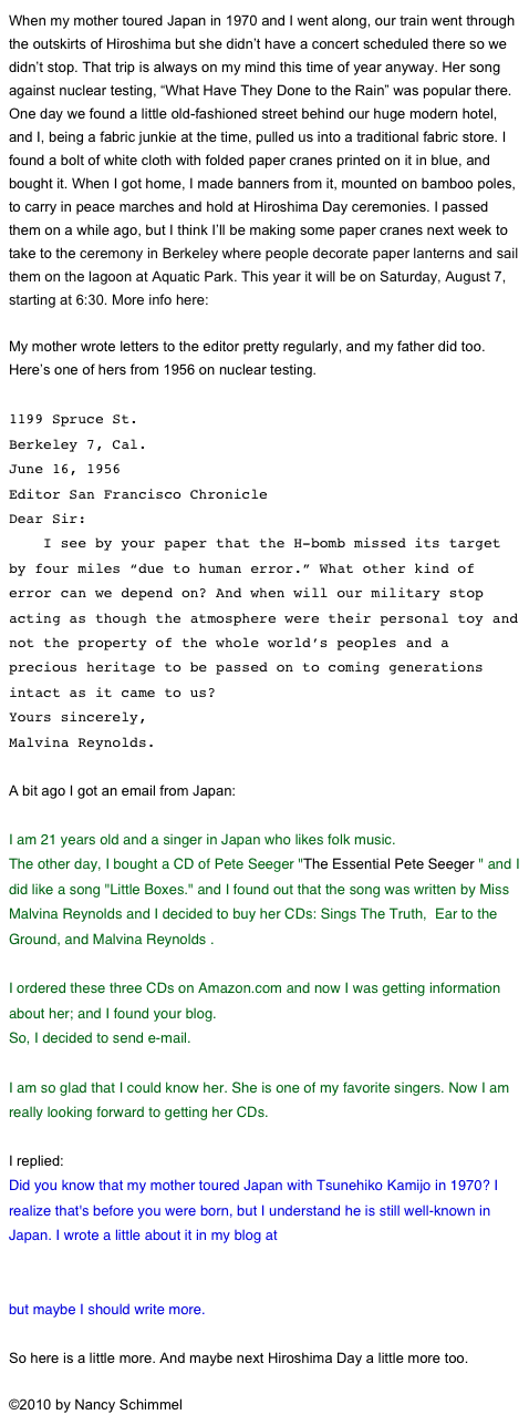 When my mother toured Japan in 1970 and I went along, our train went through the outskirts of Hiroshima but she didn’t have a concert scheduled there so we didn’t stop. That trip is always on my mind this time of year anyway. Her song against nuclear testing, “What Have They Done to the Rain” was popular there. One day we found a little old-fashioned street behind our huge modern hotel, and I, being a fabric junkie at the time, pulled us into a traditional fabric store. I found a bolt of white cloth with folded paper cranes printed on it in blue, and bought it. When I got home, I made banners from it, mounted on bamboo poles, to carry in peace marches and hold at Hiroshima Day ceremonies. I passed them on a while ago, but I think I’ll be making some paper cranes next week to take to the ceremony in Berkeley where people decorate paper lanterns and sail them on the lagoon at Aquatic Park. This year it will be on Saturday, August 7, starting at 6:30. More info here: http://www.progressiveportal.org/lanterns/

My mother wrote letters to the editor pretty regularly, and my father did too. Here’s one of hers from 1956 on nuclear testing.

1199 Spruce St.
Berkeley 7, Cal.
June 16, 1956  
Editor San Francisco Chronicle
Dear Sir:
    I see by your paper that the H-bomb missed its target by four miles “due to human error.” What other kind of error can we depend on? And when will our military stop acting as though the atmosphere were their personal toy and not the property of the whole world’s peoples and a precious heritage to be passed on to coming generations intact as it came to us?
Yours sincerely,
Malvina Reynolds.

A bit ago I got an email from Japan:

I am 21 years old and a singer in Japan who likes folk music.
The other day, I bought a CD of Pete Seeger "The Essential Pete Seeger " and I did like a song "Little Boxes." and I found out that the song was written by Miss Malvina Reynolds and I decided to buy her CDs: Sings The Truth,  Ear to the Ground, and Malvina Reynolds .

I ordered these three CDs on Amazon.com and now I was getting information about her; and I found your blog.
So, I decided to send e-mail.
 
I am so glad that I could know her. She is one of my favorite singers. Now I am really looking forward to getting her CDs.

I replied: 
Did you know that my mother toured Japan with Tsunehiko Kamijo in 1970? I realize that's before you were born, but I understand he is still well-known in Japan. I wrote a little about it in my blog at 
27174DFE-9217-4BD2-873B-BB98D95B612D.html
but maybe I should write more.

So here is a little more. And maybe next Hiroshima Day a little more too.

©2010 by Nancy Schimmel