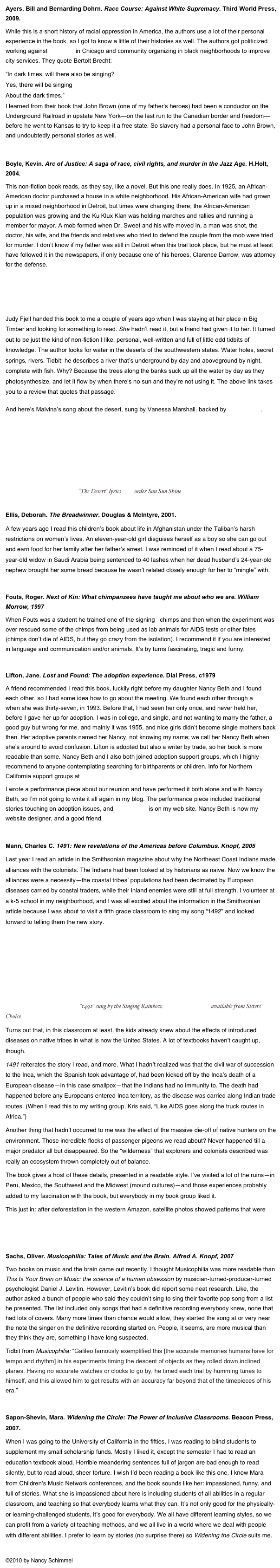 Ayers, Bill and Bernarding Dohrn. Race Course: Against White Supremacy. Third World Press, 2009.
While this is a short history of racial oppression in America, the authors use a lot of their personal experience in the book, so I got to know a little of their histories as well. The authors got politicized working against red-lining in Chicago and community organizing in black neighborhoods to improve city services. They quote Bertolt Brecht:
“In dark times, will there also be singing?
Yes, there will be singing
About the dark times.”
I learned from their book that John Brown (one of my father’s heroes) had been a conductor on the Underground Railroad in upstate New York—on the last run to the Canadian border and freedom—before he went to Kansas to try to keep it a free state. So slavery had a personal face to John Brown, and undoubtedly personal stories as well. 

Boyle, Kevin. Arc of Justice: A saga of race, civil rights, and murder in the Jazz Age. H.Holt, 2004.
This non-fiction book reads, as they say, like a novel. But this one really does. In 1925, an African-American doctor purchased a house in a white neighborhood. His African-American wife had grown up in a mixed neighborhood in Detroit, but times were changing there; the African-American population was growing and the Ku Klux Klan was holding marches and rallies and running a member for mayor. A mob formed when Dr. Sweet and his wife moved in, a man was shot, the doctor, his wife, and the friends and relatives who tried to defend the couple from the mob were tried for murder. I don’t know if my father was still in Detroit when this trial took place, but he must at least have followed it in the newspapers, if only because one of his heroes, Clarence Darrow, was attorney for the defense.

Childs, Craig. The Secret Knowledge of Water: discovering the essence of the American desert, (Sasquatch Books, c2000). 

Judy Fjell handed this book to me a couple of years ago when I was staying at her place in Big Timber and looking for something to read. She hadn’t read it, but a friend had given it to her. It turned out to be just the kind of non-fiction I like, personal, well-written and full of little odd tidbits of knowledge. The author looks for water in the deserts of the southwestern states. Water holes, secret springs, rivers. Tidbit: he describes a river that’s underground by day and aboveground by night, complete with fish. Why? Because the trees along the banks suck up all the water by day as they photosynthesize, and let it flow by when there’s no sun and they’re not using it. The above link takes you to a review that quotes that passage. 

And here’s Malvina’s song about the desert, sung by Vanessa Marshall. backed by Nina Gerber.
￼  “The Desert” lyrics here, order Sun Sun Shine here.

Ellis, Deborah. The Breadwinner. Douglas & McIntyre, 2001.
A few years ago I read this children’s book about life in Afghanistan under the Taliban’s harsh restrictions on women’s lives. An eleven-year-old girl disguises herself as a boy so she can go out and earn food for her family after her father’s arrest. I was reminded of it when I read about a 75-year-old widow in Saudi Arabia being sentenced to 40 lashes when her dead husband’s 24-year-old nephew brought her some bread because he wasn’t related closely enough for her to “mingle” with.

Fouts, Roger. Next of Kin: What chimpanzees have taught me about who we are. William Morrow, 1997
When Fouts was a student he trained one of the signing   chimps and then when the experiment was over rescued some of the chimps from being used as lab animals for AIDS tests or other fates (chimps don’t die of AIDS, but they go crazy from the isolation). I recommend it if you are interested in language and communication and/or animals. It’s by turns fascinating, tragic and funny.

Lifton, Jane. Lost and Found: The adoption experience. Dial Press, c1979
A friend recommended I read this book, luckily right before my daughter Nancy Beth and I found each other, so I had some idea how to go about the meeting. We found each other through a registry when she was thirty-seven, in 1993. Before that, I had seen her only once, and never held her, before I gave her up for adoption. I was in college, and single, and not wanting to marry the father, a good guy but wrong for me, and mainly it was 1955, and nice girls didn’t become single mothers back then. Her adoptive parents named her Nancy, not knowing my name; we call her Nancy Beth when she’s around to avoid confusion. Lifton is adopted but also a writer by trade, so her book is more readable than some. Nancy Beth and I also both joined adoption support groups, which I highly recommend to anyone contemplating searching for birthparents or children. Info for Northern California support groups at PACER.
I wrote a performance piece about our reunion and have performed it both alone and with Nancy Beth, so I’m not going to write it all again in my blog. The performance piece included traditional stories touching on adoption issues, and the story list is on my web site. Nancy Beth is now my website designer, and a good friend. 

Mann, Charles C. 1491: New revelations of the Americas before Columbus. Knopf, 2005
Last year I read an article in the Smithsonian magazine about why the Northeast Coast Indians made alliances with the colonists. The Indians had been looked at by historians as naive. Now we know the alliances were a necessity—the coastal tribes’ populations had been decimated by European diseases carried by coastal traders, while their inland enemies were still at full strength. I volunteer at a k-5 school in my neighborhood, and I was all excited about the information in the Smithsonian article because I was about to visit a fifth grade classroom to sing my song “1492” and looked forward to telling them the new story.
￼   “1492” sung by the Singing Rainbow. Sun, Sun Shine CD available from Sisters’ Choice.
Turns out that, in this classroom at least, the kids already knew about the effects of introduced diseases on native tribes in what is now the United States. A lot of textbooks haven’t caught up, though. 
1491 reiterates the story I read, and more. What I hadn’t realized was that the civil war of succession to the Inca, which the Spanish took advantage of, had been kicked off by the Inca’s death of a European disease—in this case smallpox—that the Indians had no immunity to. The death had happened before any Europeans entered Inca territory, as the disease was carried along Indian trade routes. (When I read this to my writing group, Kris said, “Like AIDS goes along the truck routes in Africa.”)
Another thing that hadn’t occurred to me was the effect of the massive die-off of native hunters on the environment. Those incredible flocks of passenger pigeons we read about? Never happened till a major predator all but disappeared. So the “wilderness” that explorers and colonists described was really an ecosystem thrown completely out of balance.
The book gives a host of these details, presented in a readable style. I’ve visited a lot of the ruins—in Peru, Mexico, the Southwest and the Midwest (mound cultures)—and those experiences probably added to my fascination with the book, but everybody in my book group liked it. 
This just in: after deforestation in the western Amazon, satellite photos showed patterns that were found to be remains of ancient structures built between 200 and 1300 CE. http://www.guardian.co.uk/world/2010/jan/05/amazon-dorado-satellite-discovery

Sachs, Oliver. Musicophilia: Tales of Music and the Brain. Alfred A. Knopf, 2007
Two books on music and the brain came out recently. I thought Musicophilia was more readable than This Is Your Brain on Music: the science of a human obsession by musician-turned-producer-turned psychologist Daniel J. Levitin. However, Levitin’s book did report some neat research. Like, the author asked a bunch of people who said they couldn’t sing to sing their favorite pop song from a list he presented. The list included only songs that had a definitive recording everybody knew, none that had lots of covers. Many more times than chance would allow, they started the song at or very near the note the singer on the definitive recording started on. People, it seems, are more musical than they think they are, something I have long suspected.
Tidbit from Musicophilia: “Galileo famously exemplified this [the accurate memories humans have for tempo and rhythm] in his experiments timing the descent of objects as they rolled down inclined planes. Having no accurate watches or clocks to go by, he timed each trial by humming tunes to himself, and this allowed him to get results with an accuracy far beyond that of the timepieces of his era.” 

Sapon-Shevin, Mara. Widening the Circle: The Power of Inclusive Classrooms. Beacon Press, 2007.
When I was going to the University of California in the fifties, I was reading to blind students to supplement my small scholarship funds. Mostly I liked it, except the semester I had to read an education textbook aloud. Horrible meandering sentences full of jargon are bad enough to read silently, but to read aloud, sheer torture. I wish I’d been reading a book like this one. I know Mara from Children’s Music Network conferences, and the book sounds like her: impassioned, funny, and full of stories. What she is impassioned about here is including students of all abilities in a regular classroom, and teaching so that everybody learns what they can. It’s not only good for the physically- or learning-challenged students, it’s good for everybody. We all have different learning styles, so we can profit from a variety of teaching methods, and we all live in a world where we deal with people with different abilities. I prefer to learn by stories (no surprise there) so Widening the Circle suits me.

©2010 by Nancy Schimmel